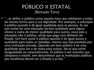 PÚBLICO X ESTATAL
                        (Bernado Toro)
• “...se define o público como aqueles bens que satisfazem a todos
  da mesma forma para a sua dignidade. Por exemplo, a educação
  é pública quando é de igual qualidade para as pessoas. Se um
  país aceita ter uma educação de boa qualidade para alguns
  setores e outra de menor qualidade para outros, nesse país a
  educação não é pública, ainda que paga com dinheiro do
  Estado. Um bem social é público quando é de igual acesso e
  qualidade para todos os cidadãos, mesmo que seja prestado por
  uma instituição privada. Quando um bem público é de uma
  qualidade para uns e de outra para outros, diz-se que existe
  desigualdade ou corporativismo. O público é um conceito que
  ultrapassa o estatal, sem desconhecer que as instituições públicas
  por excelência devem ser o Estado e as leis.”
 