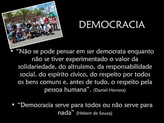 DEMOCRACIA

• “Não se pode pensar em ser democrata enquanto
         não se tiver experimentado o valor da
   solidariedade, do altruísmo, da responsabilidade
    social, do espírito cívico, do respeito por todos
   os bens comuns e, antes de tudo, o respeito pela
              pessoa humana”. (Daniel Herrera)

• “Democracia serve para todos ou não serve para
               nada” (Hebert de Souza)
 