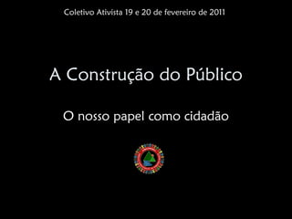 Coletivo Ativista 19 e 20 de fevereiro de 2011




A Construção do Público

 O nosso papel como cidadão
 