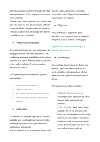 imprescindível que seja feita a definição clara dos impacto é aquela que articula a relevância
pressupostos teóricos, das categorias e conceitos a intelectual e prática do problema investigado à
serem utilizados.                                       experiência do investigador.
Deve-se tomar cuidado, portanto, para que não seja
feita uma 'cópia' da obra dos autores que embasam          ✔ Objetivos
a teoria escolhida. Devemos, então, ser sintéticos e
objetivos, estabelecendo um diálogo entre a teoria Nesta parte deve-se responder o que é
e o problema a ser investigado.                    pretendido com a pesquisa, quais as metas que
                                                        desejamos alcançar ao fim da investigação.
    ✔ Formulação de hipóteses
                                                        Sugestão: usar verbos no infinitivo para a
A formulação de hipóteses é uma tentativa de criar descrição dos objetivos.
indagações a serem verificadas na pesquisa. Um
estudo pode ter uma ou mais hipóteses, que podem           ✔ Metodologia
ser elaboradas a partir de fontes diversas, tais como
a observação, resultados de outras pesquisas,           A metodologia da pesquisa, mais do que uma
teorias ou até intuição.                                descrição formal dos métodos e técnicas a
                                                        serem utilizados, indica as opções e a leitura
Uma hipótese aplicável deve possuir algumas             operacional que o pesquisador fez do quadro
características:                                        teórico.


    •   Deve ter conceitos claros.                      Principais elementos da metodologia:
    •   Deve ser específica.
    •   Não deve se basear em valores morais.              •   Definição da amostragem. A
                                                               amostragem boa é aquela que possibilita
    •   Deve ter como base uma teoria que a
                                                               abranger todas as dimensões do
        sustente.
                                                               problema.
                                                           •   Coleta de dados. As técnicas a serem
    ✔ Justificativa
                                                               utilizadas devem ser definidas nesta
                                                               etapa, isso vale para pesquisas de campo
É a relevância da pesquisa, o por que ela deve ser
                                                               (entrevistas, observações, formulários,
realizada. Que contribuições para a compreensão,
                                                               história de vida), pesquisa documental,
intervenção ou solução para o problema trará a
                                                               análise de discurso (no caso de ser feita
realização de tal pesquisa?
                                                               uma análise de uma produção
A forma de justificar em pesquisa que produz maior
 
