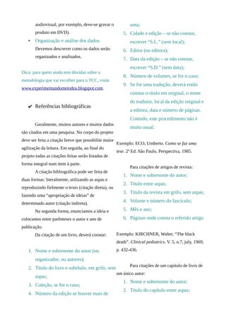 audiovisual, por exemplo, deve-se gravar o             uma;
       produto em DVD).                                   5. Cidade e edição – se não constar,
   •   Organização e análise dos dados.                       escrever “S.L.” (sem local);
       Devemos descrever como os dados serão              6. Editor (ou editora);
       organizados e analisados.
                                                          7. Data da edição – se não constar,
                                                              escrever “S.D.” (sem data);
Dica: para quem ainda tem dúvidas sobre a
                                                          8. Número de volumes, se for o caso;
metodologia que vai escolher para o TCC, visite
                                                          9. Se for uma tradução, deverá então
www.experimentandometodos.blogspot.com.
                                                              constar o título em original, o nome
                                                              do tradutor, local da edição original e
   ✔ Referências bibliográficas
                                                              a editora, data e número de páginas.
                                                              Contudo, este procedimento não é
       Geralmente, muitos autores e muitos dados
                                                              muito usual.
são citados em uma pesquisa. No corpo do projeto
deve ser feita a citação breve que possibilite maior
                                                       Exemplo: ECO, Umberto. Como se faz uma
agilização da leitura. Em seguida, ao final do
                                                       tese. 2ª Ed. São Paulo, Perspectiva, 1985.
projeto todas as citações feitas serão listadas de
forma integral num item à parte.
                                                              Para citações de artigos de revista:
       A citação bibliográfica pode ser feita de
                                                          1. Nome e sobrenome do autor;
duas formas: literalmente, utilizando as aspas e
                                                          2. Título entre aspas;
reproduzindo fielmente o texto (citação direta), ou
                                                          3. Título da revista em grifo, sem aspas;
fazendo uma “apropriação de ideias” de
determinado autor (citação indireta).
                                                          4. Volume e número do fascículo;

       Na segunda forma, enunciamos a ideia e             5. Mês e ano;
colocamos entre parênteses o autor e ano de               6. Páginas onde consta o referido artigo
publicação.
       Da citação de um livro, deverá constar:         Exemplo: KIRCHNER, Walter. “The black
                                                       death”. Clinical pediatrics. V. 5, n.7, july, 1969,
   1. Nome e sobrenome do autor (ou                    p. 432-436.

       organizador, ou autores);
                                                              Para citações de um capítulo de livro de
   2. Título do livro e subtítulo, em grifo, sem
                                                       um único autor:
       aspas;
                                                          1. Nome e sobrenome do autor;
   3. Coleção, se for o caso;
                                                          2. Título do capítulo entre aspas;
   4. Número da edição se houver mais de
 