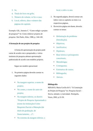 3. In;                                                     local, o mês e o ano.
   4. Título do livro em grifo;
   5. Número do volume, se for o caso;                2. Na segunda página, deverá constar um

   6. Local, editora, data e número das                   índice com os capítulos ou itens e as
                                                          respectivas páginas.
       páginas do capítulo.
                                                      3. Da terceira página em diante, deverão
                                                          constar os temas:
Exemplo: GIL, Antonio C. “Como redigir o projeto
de pesquisa?” In: Como elaborar projetos de
pesquisa. São Paulo, Atlas, 1988, p. 144-149.             •   Delimitação do problema
                                                              (Introdução);
A formação de um projeto de pesquisa                      •   Objetivos;
                                                          •   Justificativa;
       A forma de apresentação do projeto pode
                                                          •   Hipóteses;
variar de acordo com o pesquisador, e vários
                                                          •   Base teórica e pressupostos
institutos de pesquisa adotam apresentação
                                                              conceituais;
padronizada de acordo com modelos próprios.
                                                          •   Metodologia;
       Segue um modelo operacional:                       •   Cronograma;
                                                          •   Estimativa de custos;
   1. Na primeira página deverão constar os               •   Bibliografia;
       seguintes dados:
                                                          •   Anexos.

       •    Na margem superior, o nome do
                                                   Bibliografia
            projeto;
                                                   MINAYO, Maria Cecília de S. “A Construção
       •    No centro, o nome do autor do
                                                   do Projeto de Pesquisa” In: Pesquisa Social –
            projeto;                               Teoria, método e criatividade. Petrópolis,
       •    Na margem inferior, os dizeres         Vozes, 2002, p.31-50.
            “Projeto de Pesquisa Apresentado à
            (nome da instituição) Como
            Requisito Parcial a Obtenção (de
            título de graduação, de
            financiamento, ...)”;
       •    No extremo da margem inferior, o
 