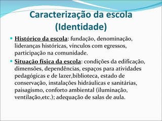 Caracterização da escola (Identidade) Histórico da escola : fundação, denominação, lideranças históricas,   vínculos com egressos, participação na comunidade. Situação física da escola : condições da edificação, dimensões,   dependências, espaços para atividades pedagógicas e de lazer,biblioteca, estado de conservação, instalações hidráulicas e sanitárias, paisagismo, conforto ambiental (iluminação, ventilação,etc.); adequação de salas de aula. 