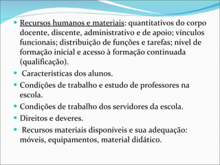Recursos humanos e materiais : quantitativos do corpo docente, discente, administrativo e de apoio; vínculos funcionais; distribuição   de funções e tarefas; nível de formação inicial e acesso à formação   continuada (qualificação). Características dos alunos.  Condições de   trabalho e estudo de professores na escola.  Condições de trabalho   dos servidores da escola.  Direitos e deveres. Recursos materiais   disponíveis e sua adequação: móveis, equipamentos, material   didático. 