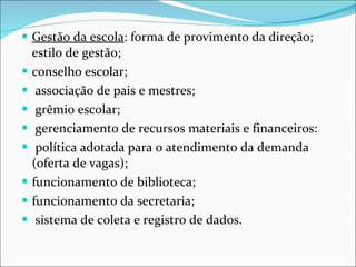 Gestão da escola : forma de provimento da direção; estilo de gestão;   conselho escolar; associação de pais e mestres; grêmio escolar; gerenciamento de recursos materiais e financeiros: política adotada   para o atendimento da demanda (oferta de vagas);  funcionamento   de biblioteca;  funcionamento da secretaria; sistema de coleta e   registro de dados. 