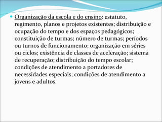 Organização da escola e do ensino : estatuto, regimento, planos e   projetos existentes; distribuição e ocupação do tempo e dos espaços   pedagógicos; constituição de turmas; número de turmas; períodos ou   turnos de funcionamento; organização em séries ou ciclos; existência   de classes de aceleração; sistema de recuperação; distribuição do   tempo escolar; condições de atendimento a portadores de   necessidades especiais; condições de atendimento a jovens e adultos. 