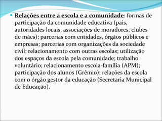Relações entre a escola e a comunidade : formas de participação da   comunidade educativa (pais, autoridades locais, associações de   moradores, clubes de mães); parcerias com entidades, órgãos   públicos e empresas; parcerias com organizações da sociedade civil;   relacionamento com outras escolas; utilização dos espaços da escola   pela comunidade; trabalho voluntário; relacionamento escola-família   (APM); participação dos alunos (Grêmio); relações da escola com o   órgão gestor da educação (Secretaria Municipal de Educação). 