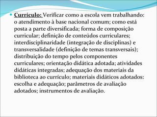 Currículo:  Verificar como a escola vem trabalhando: o atendimento à   base nacional comum; como está posta a parte diversificada; forma de composição curricular; definição de conteúdos curriculares;   interdisciplinaridade (integração de disciplinas) e transversalidade   (definição de temas transversais); distribuição do tempo pelos   componentes curriculares; orientação didática adotada; atividades   didáticas integradas; adequação dos materiais da biblioteca ao   currículo; materiais didáticos adotados: escolha e adequação;   parâmetros de avaliação adotados; instrumentos de avaliação. 