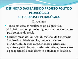 DEFINIÇÃO DAS BASES DO PROJETO POLÍTICO PEDAGÓGICO OU PROPOSTA PEDAGÓGICA Diretrizes Tendo em vista os resultados do diagnóstico, definição dos   compromissos gerais a serem assumidos pelo coletivo da escola. Concretização da Política Educacional do Sistema no âmbito da   unidade escolar, tendo em vista o atendimento de suas   características particulares, quanto a gestão (aspectos   administrativos, financeiros e pedagógicos) e ação docente e   atividades de apoio. 