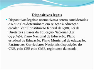 Dispositivos legais Dispositivos legais e normativos a serem considerados e o que eles   determinam em relação à educação escolar. Ver: Constituição federal   de 1988, Lei de Diretrizes e Bases da Educação Nacional (Lei   9934/96), Plano Nacional de Educação, Plano estadual de Educação,   Plano Municipal de educação, Parâmetros Curriculares Nacionais,disposições do CNE, e do CEE e do CME, regimento da escola 