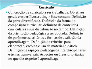 Currículo Concepção de currículo a ser trabalhada. Objetivos gerais e   específicos a atingir Base comum. Definição da parte diversificada.   Definição da forma de composição curricular. definição de conteúdos   curriculares e sua distribuição no tempo. Definição da orientação   pedagógica a ser adotada. Definição de parâmetros, critérios e   formas de avaliação da aprendizagem. Definição de critérios para   elaboração, escolha e uso de material didático. Definição de espaços   pedagógicos interdisciplinares e temas transversais. Aspectos ou   áreas prioritárias no que diz respeito à aprendizagem. 