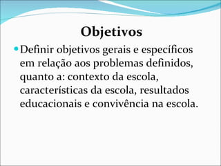 Objetivos Definir objetivos gerais e específicos em relação aos problemas   definidos, quanto a: contexto da escola, características da escola,   resultados educacionais e convivência na escola. 