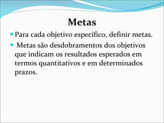 Metas Para cada objetivo específico, definir metas. Metas são   desdobramentos dos objetivos que indicam os resultados esperados   em termos quantitativos e em determinados prazos. 