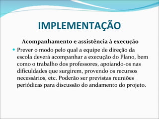 IMPLEMENTAÇÃO Acompanhamento e assistência à execução Prever o modo pelo qual a equipe de direção da escola deverá   acompanhar a execução do Plano, bem como o trabalho dos   professores, apoiando-os nas dificuldades que surgirem, provendo os   recursos necessários, etc. Poderão ser previstas reuniões periódicas   para discussão do andamento do projeto. 