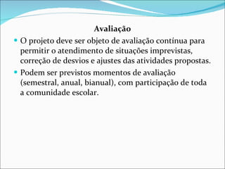 Avaliação O projeto deve ser objeto de avaliação contínua para permitir o   atendimento de situações imprevistas, correção de desvios e ajustes   das atividades propostas.  Podem ser previstos momentos de   avaliação (semestral, anual, bianual), com participação de toda a  comunidade escolar. 