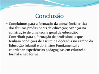 Conclusão Concluímos para a formação da consciência crítica dos futuros profissionais da educação; Avançar na construção de uma teoria geral da educação; Contribuir para a formação de profissionais que tenham condições de assumir a docência no campo da Educação Infantil e do Ensino Fundamental e coordenar experiências pedagógicas em educação formal e não formal.  