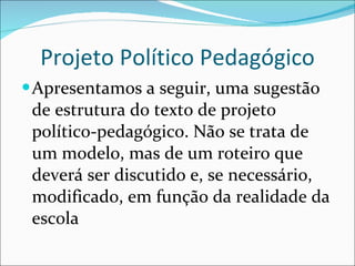 Projeto Político Pedagógico Apresentamos a seguir, uma sugestão de estrutura do texto de   projeto político-pedagógico. Não se trata de um modelo, mas de um   roteiro que deverá ser discutido e, se necessário, modificado, em   função da realidade da escola 