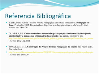 Referencia Bibliográfica BAFFI, Maria Adélia Teixeira. Projeto Pedagógico: um estudo introdutório.  Pedagogia em Foco , Petrópolis, 2002. Disponível em: http://www.pedagogiaemfoco.pro.br/gppp03.htm>. Acesso em: 24.02.2011.   OLIVEIRA, F.J.  Conselho escolar e autonomia: participação e democratização da gestão administrativa, pedagógica e financeira da educação e da escola . Disponível em: http://escoladegestores.mec.gov.br/site/4-sala_politica_gestao_escolar/pdf/conselho_esc_autonomia.pdf . Acesso em 24.02.2011    SORAYA,M. M .  A Construção do Projeto Político Pedagógico da Escola . São Paulo, 2011. Disponível em:  http://www.pedagogiaaopedaletra.com/2011/02/18/a-construcao-do-projeto-politico-pedagogico-da-escola/ . Acesso em: 24.02.2011 