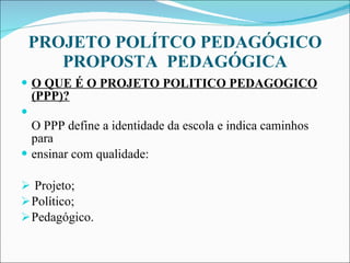 PROJETO POLÍTCO PEDAGÓGICO  PROPOSTA  PEDAGÓGICA  O QUE É O PROJETO POLITICO PEDAGOGICO (PPP)? O PPP define a identidade da escola e indica caminhos para  ensinar com qualidade: Projeto; Político; Pedagógico. 
