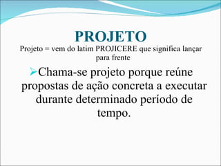 PROJETO Projeto = vem do latim PROJICERE que significa lançar para frente  Chama-se projeto porque reúne propostas de ação concreta a executar durante determinado período de tempo. 