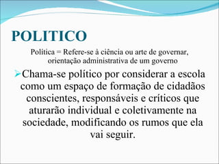 POLITICO Política = Refere-se à ciência ou arte de governar, orientação administrativa de um governo Chama-se político por considerar a escola como um espaço de formação de cidadãos conscientes, responsáveis e críticos que aturarão individual e coletivamente na sociedade, modificando os rumos que ela vai seguir. 