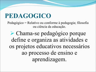 PEDAGOGICO Pedagógico = Relativo ou conforme à pedagogia; filosofia ou ciência da educação. Chama-se pedagógico porque define e organiza as atividades e os projetos educativos necessários ao processo de ensino e aprendizagem. 