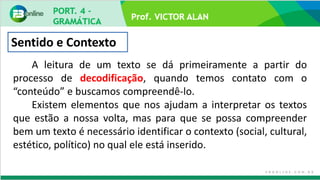 Prof. VICTOR ALAN
Sentido e Contexto
A leitura de um texto se dá primeiramente a partir do
processo de decodificação, quando temos contato com o
“conteúdo” e buscamos compreendê-lo.
Existem elementos que nos ajudam a interpretar os textos
que estão a nossa volta, mas para que se possa compreender
bem um texto é necessário identificar o contexto (social, cultural,
estético, político) no qual ele está inserido.
 