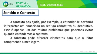 Prof. VICTOR ALAN
Sentido e Contexto
O contexto nos ajuda, por exemplo, a entender se devemos
interpretar um enunciado no sentido conotativo ou denotativo.
esse é apenas um dos muitos problemas que podemos evitar
quando entendemos o contexto.
O contexto pode oferecer elementos para que o leitor
compreenda a mensagem.
 