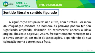 Prof. VICTOR ALAN
Sentido literal e sentido figurado
A significação das palavras não é fixa, nem estática. Por meio
da imaginação criadora do homem, as palavras podem ter seu
significado ampliado, deixando de representar apenas a ideia
original (básica e objetiva). Assim, frequentemente remetem-nos
a novos conceitos por meio de associações, dependendo de sua
colocação numa determinada frase.
 