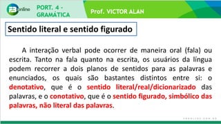 Prof. VICTOR ALAN
A interação verbal pode ocorrer de maneira oral (fala) ou
escrita. Tanto na fala quanto na escrita, os usuários da língua
podem recorrer a dois planos de sentidos para as palavras e
enunciados, os quais são bastantes distintos entre si: o
denotativo, que é o sentido literal/real/dicionarizado das
palavras, e o conotativo, que é o sentido figurado, simbólico das
palavras, não literal das palavras.
Sentido literal e sentido figurado
 