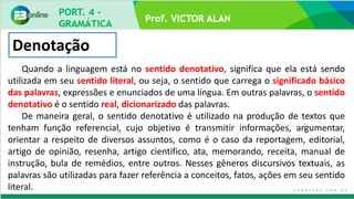 Prof. VICTOR ALAN
Denotação
Quando a linguagem está no sentido denotativo, significa que ela está sendo
utilizada em seu sentido literal, ou seja, o sentido que carrega o significado básico
das palavras, expressões e enunciados de uma língua. Em outras palavras, o sentido
denotativo é o sentido real, dicionarizado das palavras.
De maneira geral, o sentido denotativo é utilizado na produção de textos que
tenham função referencial, cujo objetivo é transmitir informações, argumentar,
orientar a respeito de diversos assuntos, como é o caso da reportagem, editorial,
artigo de opinião, resenha, artigo científico, ata, memorando, receita, manual de
instrução, bula de remédios, entre outros. Nesses gêneros discursivos textuais, as
palavras são utilizadas para fazer referência a conceitos, fatos, ações em seu sentido
literal.
 