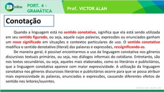 Prof. VICTOR ALAN
Conotação
Quando a linguagem está no sentido conotativo, significa que ela está sendo utilizada
em seu sentido figurado, ou seja, aquele cujas palavras, expressões ou enunciados ganham
um novo significado em situações e contextos particulares de uso. O sentido conotativo
modifica o sentido denotativo (literal) das palavras e expressões, ressignificando-as.
De maneira geral, é possível encontrarmos o uso da linguagem conotativa nos gêneros
discursivos textuais primários, ou seja, nos diálogos informais do cotidiano. Entretanto, são
nos textos secundários, ou seja, aqueles mais elaborados, como os literários e publicitários,
que a linguagem conotativa aparece com maior expressividade. A utilização da linguagem
conotativa nos gêneros discursivos literários e publicitários ocorre para que se possa atribuir
mais expressividade às palavras, enunciados e expressões, causando diferentes efeitos de
sentido nos leitores/ouvintes.
 