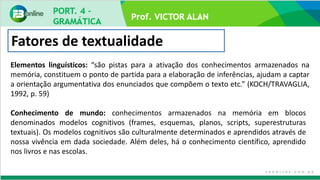 Prof. VICTOR ALAN
Fatores de textualidade
Elementos linguísticos: “são pistas para a ativação dos conhecimentos armazenados na
memória, constituem o ponto de partida para a elaboração de inferências, ajudam a captar
a orientação argumentativa dos enunciados que compõem o texto etc.” (KOCH/TRAVAGLIA,
1992, p. 59)
Conhecimento de mundo: conhecimentos armazenados na memória em blocos
denominados modelos cognitivos (frames, esquemas, planos, scripts, superestruturas
textuais). Os modelos cognitivos são culturalmente determinados e aprendidos através de
nossa vivência em dada sociedade. Além deles, há o conhecimento científico, aprendido
nos livros e nas escolas.
 