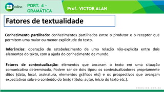 Prof. VICTOR ALAN
Fatores de textualidade
Conhecimento partilhado: conhecimentos partilhados entre o produtor e o receptor que
permitem uma maior ou menor explicitude do texto.
Inferências: operação de estabelecimento de uma relação não-explícita entre dois
elementos do texto, com a ajuda do conhecimento de mundo.
Fatores de contextualização: elementos que ancoram o texto em uma situação
comunicativa determinada. Podem ser de dois tipos: os contextualizadores propriamente
ditos (data, local, assinatura, elementos gráficos etc) e os prospectivos que avançam
expectativas sobre o conteúdo do texto (título, autor, início do texto etc.).
 