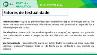 Prof. VICTOR ALAN
Fatores de textualidade
Informatividade – grau de previsibilidade (ou expectabilidade) da informação contida no
texto. Um texto será tanto menos informativo, quanto mais previsível ou esperada for a
informação por ele trazida.
Focalização – concentração dos usuários (produtor e receptor) em apenas uma parte do
seu conhecimento e com a perspectiva da qual são vistos os componentes do mundo
textual.
Intertextualidade – conhecimento prévio de outros textos necessário ao processamentos
cognitivo (produção/recepção). Pode ser de forma ou de conteúdo e esta implícita ou
explícita.
 