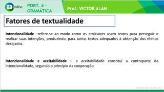 Prof. VICTOR ALAN
Fatores de textualidade
Intencionalidade –refere-se ao modo como os emissores usam textos para perseguir e
realizar suas intenções, produzindo, para tanto, textos adequados à obtenção dos efeitos
desejados.
Intencionalidade e aceitabilidade – a aceitabilidade constitui a contraparte da
intencionalidade, segundo o princípio da cooperação.
 