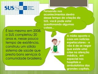 Pensando nos
                         acontecimentos dentro
                         desse tempo de criação do
                         SUS, você pode estar
                         questionando algumas
                         coisas...
É isso mesmo em 2008,
o SUS completou 20                      A mídia aponta o
anos e, nesse pouco                     caos em notícias
tempo de existência,                    espetaculares - e
construiu um sólido                     não é de se negar
                                        que existe uma
sistema de saúde que
                                        crise na atenção
presta bons serviços à                  médica, em
comunidade brasileira.                  especial nos
                                        hospitais e
                                        ambulatórios das
                                        grandes capitais.
 