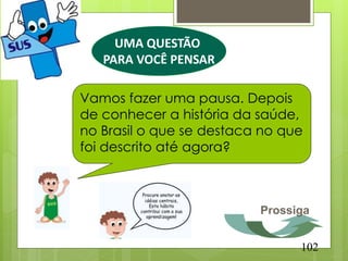 UMA QUESTÃO
   PARA VOCÊ PENSAR

Vamos fazer uma pausa. Depois
de conhecer a história da saúde,
no Brasil o que se destaca no que
foi descrito até agora?



                          Prossiga


                                102
 