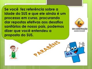 Se você fez referência sobre a
idade do SUS e que ele ainda é um
processo em curso, procurando
dar repostas efetivas aos desafios
sanitários de nosso país, podemos
dizer que você entendeu a
proposta do SUS.
 