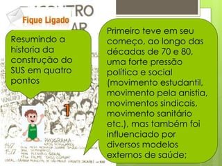 Primeiro teve em seu
Resumindo a     começo, ao longo das
historia da     décadas de 70 e 80,
construção do   uma forte pressão
SUS em quatro   política e social
pontos          (movimento estudantil,
                movimento pela anistia,
                movimentos sindicais,
                movimento sanitário
                etc.), mas também foi
                influenciado por
                diversos modelos
                externos de saúde;
 