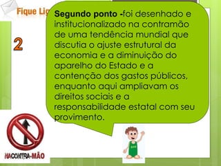 Segundo ponto -foi desenhado e
institucionalizado na contramão
de uma tendência mundial que
discutia o ajuste estrutural da
economia e a diminuição do
aparelho do Estado e a
contenção dos gastos públicos,
enquanto aqui ampliavam os
direitos sociais e a
responsabilidade estatal com seu
provimento.
 
