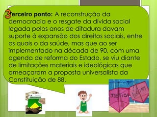 Terceiro ponto: A reconstrução da
democracia e o resgate da dívida social
legada pelos anos de ditadura davam
suporte à expansão dos direitos sociais, entre
os quais o da saúde, mas que ao ser
implementado na década de 90, com uma
agenda de reforma do Estado, se viu diante
de limitações materiais e ideológicas que
ameaçaram a proposta universalista da
Constituição de 88.
 