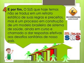 E por fim, O SUS que hoje temos
não se traduz em um retrato
estático de suas regras e preceitos,
mas é um processo em construção
de um modelo brasileiro de sistema
de saúde, ainda em curso e
chamado a dar respostas efetivas
aos desafios sanitários de nosso
país.
 