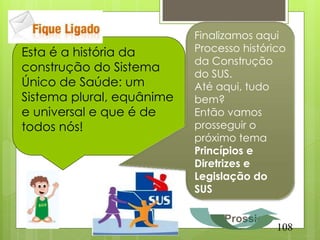 Finalizamos aqui
Esta é a história da       Processo histórico
                           da Construção
construção do Sistema      do SUS.
Único de Saúde: um         Até aqui, tudo
Sistema plural, equânime   bem?
e universal e que é de     Então vamos
todos nós!                 prosseguir o
                           próximo tema
                           Princípios e
                           Diretrizes e
                           Legislação do
                           SUS

                                Prossiga
                                           108
 