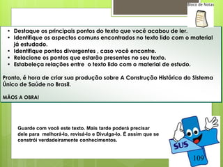 • Destaque os principais pontos do texto que você acabou de ler.
 • Identifique os aspectos comuns encontrados no texto lido com o material
   já estudado.
 • Identifique pontos divergentes , caso você encontre.
 • Relacione os pontos que estarão presentes no seu texto.
 • Estabeleça relações entre o texto lido com o material de estudo.

Pronto, é hora de criar sua produção sobre A Construção Histórica do Sistema
Único de Saúde no Brasil.

MÃOS A OBRA!




     Guarde com você este texto. Mais tarde poderá precisar
     dele para melhorá-lo, revisá-lo e Divulga-lo. É assim que se
     constrói verdadeiramente conhecimentos.


                                                                    109
 