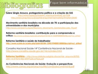 Sobre Sérgio Arouca, protagonismo político e a criação do SUS
              http://www.faperj.br/boletim_interna.phtml?obj_id=7234
      http://www.ensp.fiocruz.br/portal-ensp/informe/materia/?matid=25645

Movimento sanitário brasileiro na década de 70: a participação das
universidades e dos municípios
http://www.conasems.org.br/files/Livro_Movimento_SanitarioDecada_70.pdf

Reforma sanitária brasileira: contribuição para a compreensão e
crítica http://www.scielosp.org/scielo.php?pid=S0102-311X2009000800024&script=sci_arttext

Reforma Sanitária e saúde do trabalhador
http://www.scielo.br/scielo.php?pid=S0104-12901994000100005&script=sci_arttext

Conselho Nacional Saúde-14ª Conferência Nacional de Saúde -
http://www.conselho.saude.gov.br/14cns/index.html

Reforma Sanitária - http://www.bibliotecadigital.ufba.br/tde_arquivos/8/TDE-
2007-10-31T075145Z-429/Publico/Tese.pdf

As Conferências Nacionais de Saúde: Evolução e perspectivas
http://www.conass.org.br/arquivos/file/conassdocumenta18.pdf
                                                                                            111
 
