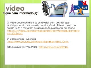 O vídeo-documentário traz entrevistas com pessoas que
participaram do processo de construção do Sistema Único de
Saúde (SUS) e militaram pela formação profissional em saúde
http://www.epsjv.fiocruz.br/index.php?Area=Material&Tipo=2&Nu
m=162&Sub=1

8º Conferencia – Abertura
 http://www.youtube.com/watch?gl=BR&v=ZBhZ_iCufus

Ditadura Militar (1964-1985) - http://vimeo.com/6009416
 