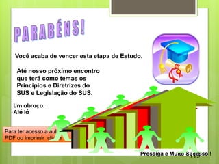 Você acaba de vencer esta etapa de Estudo.

    Até nosso próximo encontro
    que terá como temas os
    Princípios e Diretrizes do
    SUS e Legislação do SUS.

   Um abraço.
   Até lá


Para ter acesso a aula em
PDF ou imprimir clique


                                                               113
                                             Prossiga e Muito Sucesso !
 
