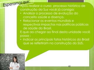 Após realizar o curso processo histórico de
construção do Sus você já consiga:
• Analisar o processo de evolução do
  conceito saúde e doença.
• Relacionar os eventos mundiais e
  respectivos impactos nas políticas públicas
  de saúde do Brasil.
E que ao chegar ao final desta unidade você
possa :
• Indicar os principais fatos históricos do Brasil
  que se refletiram na construção do SUS.




                                  12
 