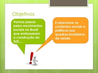 Objetivos
Vamos passar        E relacionar os
pelos movimentos    contextos sociais e
sociais no Brasil   políticos aos
que embasaram       quadros brasileiros
a construção do     de saúde.
SUS....
 